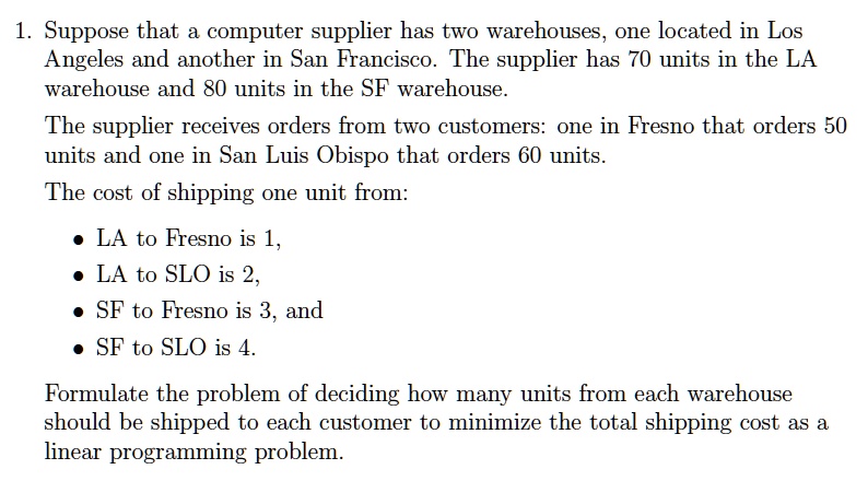 1. Suppose that a computer supplier has two warehouses, one located in Los Angeles and another in San Francisco. The supplier has 70 units in the LA warehouse and 80 units in the SF warehouse.
The supplier receives orders from two customers: one in Fresno that orders 50 units and one in San Luis Obispo that orders 60 units.
The cost of shipping one unit from:
• LA to Fresno is 1,
• LA to SLO is 2,
• SF to Fresno is 3, and
• SF to SLO is 4.
Formulate the problem of deciding how many units from each warehouse should be shipped to each customer to minimize the total shipping cost as a linear programming problem.
