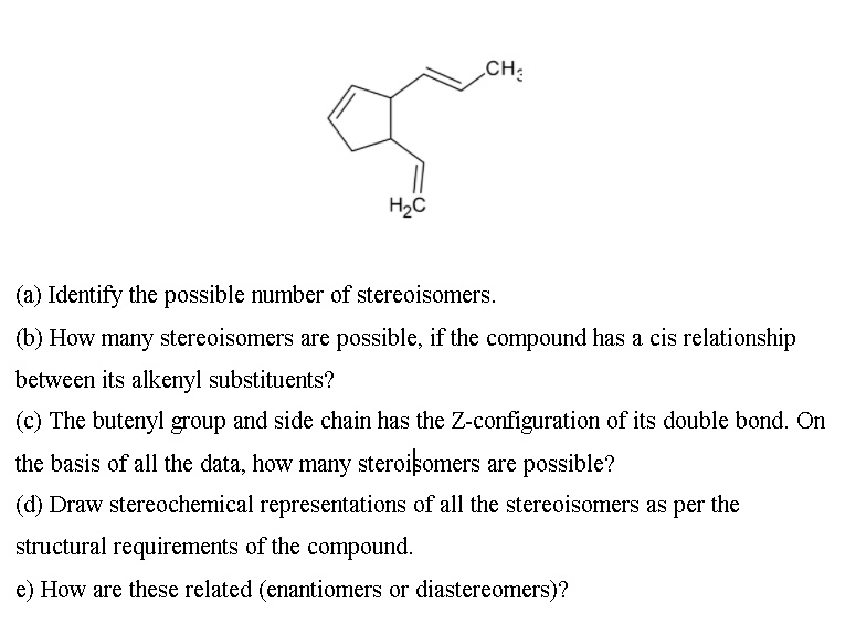 H2C
CH3
(a) Identify the possible number of stereoisomers.
(b) How many stereoisomers are possible, if the compound has a cis relationship
between its alkenyl substituents?
(c) The butenyl group and side chain has the Z-configuration of its double bond. On
the basis of all the data, how many steroisomers are possible?
(d) Draw stereochemical representations of all the stereoisomers as per the
structural requirements of the compound.
e) How are these related (enantiomers or diastereomers)?
