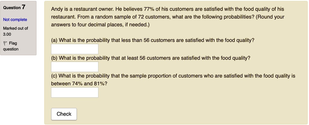 Andy is a restaurant owner. He believes 77% of his customers are satisfied with the food quality of his restaurant. From a random sample of 72 customers, what are the following probabilities? (Round your answers to four decimal places, if needed.)

(a) What is the probability that less than 56 customers are satisfied with the food quality?
(b) What is the probability that at least 56 customers are satisfied with the food quality?
(c) What is the probability that the sample proportion of customers who are satisfied with the food quality is between 74% and 81%?