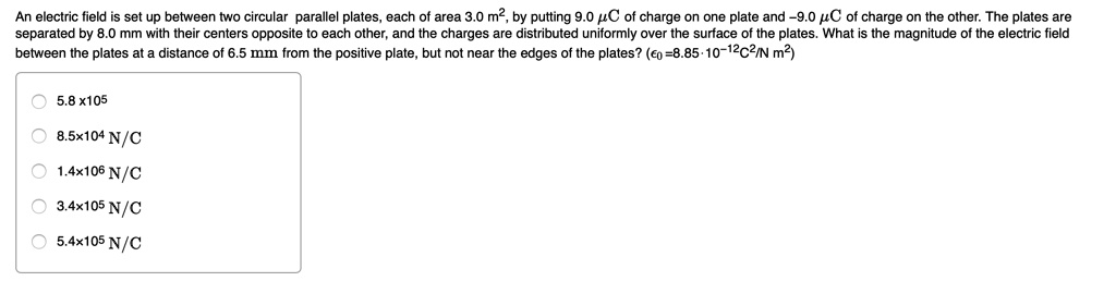 An electric field is set up between two circular parallel plates, each of area 3.0 m², by putting 9.0 ?C of charge on one plate and -9.0 ?C of charge on the other. The plates are separated by 8.0 mm with their centers opposite to each other, and the charges are distributed uniformly over the surface of the plates. What is the magnitude of the electric field between the plates at a distance of 6.5 mm from the positive plate, but not near the edges of the plates? (??=8.85·10?¹²C²/N m²)

5.8 x 10?
8.5×10? N/C
1.4×10? N/C
3.4×10? N/C
5.4×10? N/C