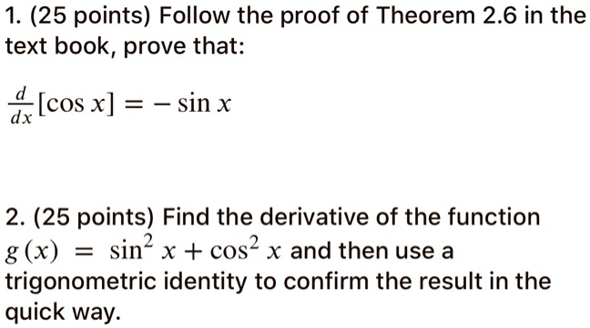 1. (25 points) Follow the proof of Theorem 2.6 in the text book, prove that:

d/dx [cos x] = - sin x

2. (25 points) Find the derivative of the function g(x) = sin^2 x + cos^2 x and then use a trigonometric identity to confirm the result in the quick way.
