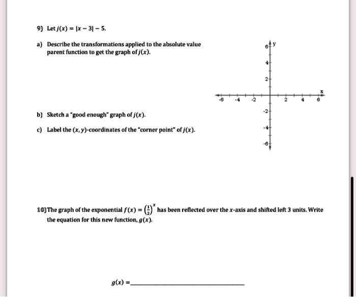 9) Let j(x) = |x - 3| - 5.
a) Describe the transformations applied to the absolute value
parent function to get the graph of j(x).
b) Sketch a g̈ood enoughg̈raph of j(x).
c) Label the (x, y)-coordinates of the c̈orner pointöf j(x).
10) The graph of the exponential f(x) = ((1)/(2))^x has been reflected over the x-axis and shifted left 3 units. Write
the equation for this new function, g(x).
g(x) =
