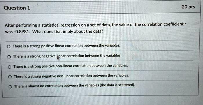After performing a statistical regression on a set of data, the value of the correlation coefficient r was -0.8981. What does that imply about the data?
There is a strong positive linear correlation between the variables.
There is a strong negative linear correlation between the variables.
There is a strong positive non-linear correlation between the variables.
There is a strong negative non-linear correlation between the variables.
There is almost no correlation between the variables (the data is scattered).