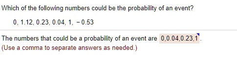 Which of the following numbers could be the probability of an event?
0, 1.12, 0.23, 0.04, 1, -0.53
The numbers that could be a probability of an event are 0, 0.04, 0.23, 1.
(Use a comma to separate answers as needed.)