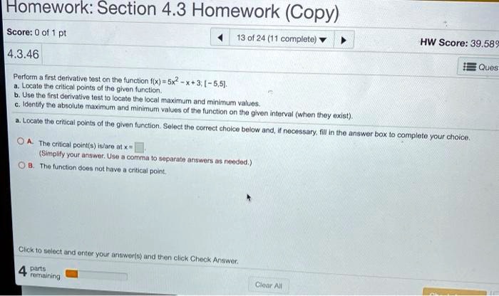 4.3.46 Perform a first derivative test on the function f(x) = 5x^2 - x + 3; [-5, 5]. a. Locate the critical points of the given function. b. Use the first derivative test to locate the local maximum and minimum values. c. Identify the absolute maximum and minimum values of the function on the given interval (when they exist). a. Locate the critical points of the given function. Select the correct choice below and, if necessary, fill in the answer box to complete your choice. A. The critical point(s) is/are at x = . (Simplify your answer. Use a comma to separate answers as needed.) B. The function does not have a critical point.