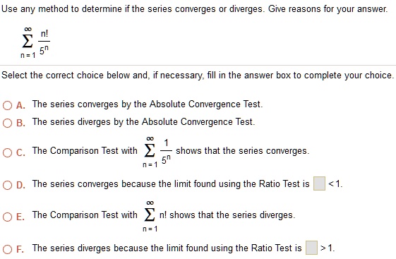 Use any method to determine if the series converges or diverges. Give reasons for your answer.

?n=1^? fracn!5^n

Select the correct choice below and, if necessary, fill in the answer box to complete your choice.

A. The series converges by the Absolute Convergence Test.
B. The series diverges by the Absolute Convergence Test.
C. The Comparison Test with ?n=1^? frac15^n shows that the series converges.
D. The series converges because the limit found using the Ratio Test is < 1.
E. The Comparison Test with ?n=1^? n! shows that the series diverges.
F. The series diverges because the limit found using the Ratio Test is > 1.