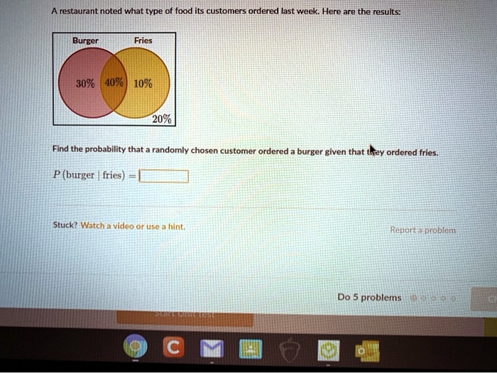 A restaurant noted what type of food its customers ordered last week. Here are the results:
Burger
Fries
30% 40% 10%
20%
Find the probability that a randomly chosen customer ordered a burger given that they ordered fries.
P (burger | fries) =
Stuck? Watch a video or use a hint.
Report a problem
Do 5 problems