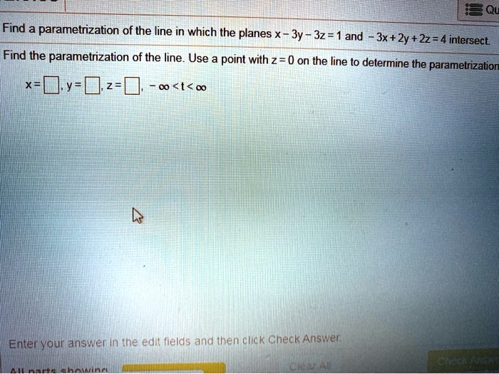 Find a parametrization of the line in which the planes x - 3y - 3z = 1 and -3x + 2y + 2z = 4 intersect.
Find the parametrization of the line. Use a point with z = 0 on the line to determine the parametrization.
x = , y = , z = , -inf < t < inf