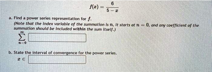 f(x) = 6 / (5 - x)
a. Find a power series representation for f.
(Note that the index variable of the summation is n, it starts at n = 0, and any coefficient of the summation should be included within the sum itself.)
sum from n=0 to infinity
b. State the interval of convergence for the power series.
x in