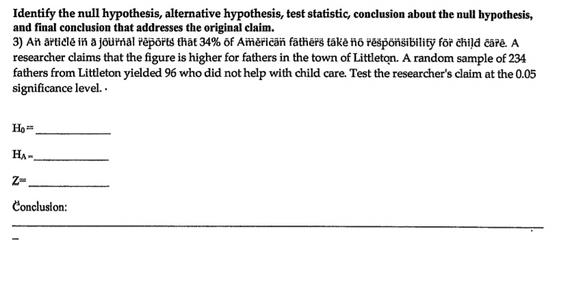 Identify the null hypothesis, alternative hypothesis, test statistic, conclusion about the null hypothesis, and final conclusion that addresses the original claim.
3) An article in a journal reports that 34% of American fathers take no responsibility for child care. A researcher claims that the figure is higher for fathers in the town of Littleton. A random sample of 234 fathers from Littleton yielded 96 who did not help with child care. Test the researcher's claim at the 0.05 significance level.

H0 =
HA =
Z =
Conclusion: