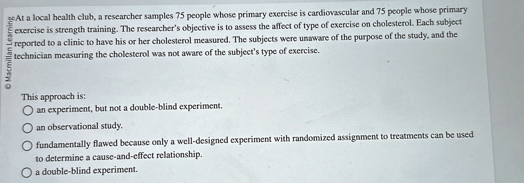 At a local health club, a researcher samples 75 people whose primary exercise is cardiovascular and 75 people whose primary exercise is strength training. The researcher's objective is to assess the affect of type of exercise on cholesterol. Each subject reported to a clinic to have his or her cholesterol measured. The subjects were unaware of the purpose of the study, and the technician measuring the cholesterol was not aware of the subject's type of exercise.

This approach is:
an experiment, but not a double-blind experiment.
an observational study.
fundamentally flawed because only a well-designed experiment with randomized assignment to treatments can be used to determine a cause-and-effect relationship.
a double-blind experiment.