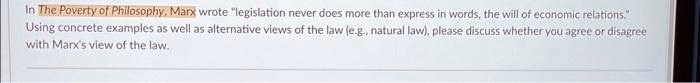 In The Poverty of Philosophy, Marx wrote "legislation never does more than express in words, the will of economic relations."
Using concrete examples as well as alternative views of the law (e.g., natural law), please discuss whether you agree or disagree
with Marx's view of the law.