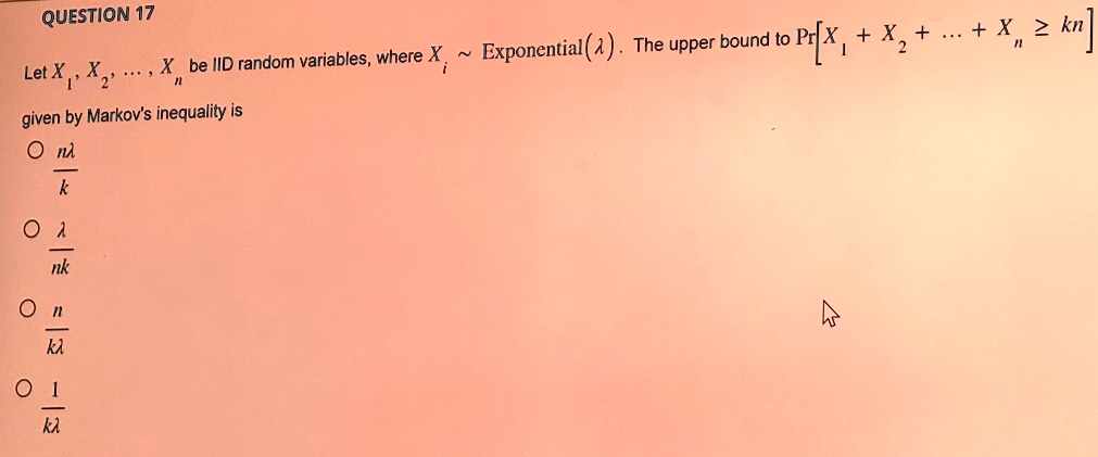 QUESTION 17
Let X1, X2, …, Xn be IID random variables, where Xi ∼ Exponential(λ). The upper bound to Pr[X1 + X2 + … + Xn ≥ kn] given by Markov's inequality is
∘(nλ)/(k)
∘(λ)/(nk)
∘(n)/(kλ)
∘(1)/(kλ)
