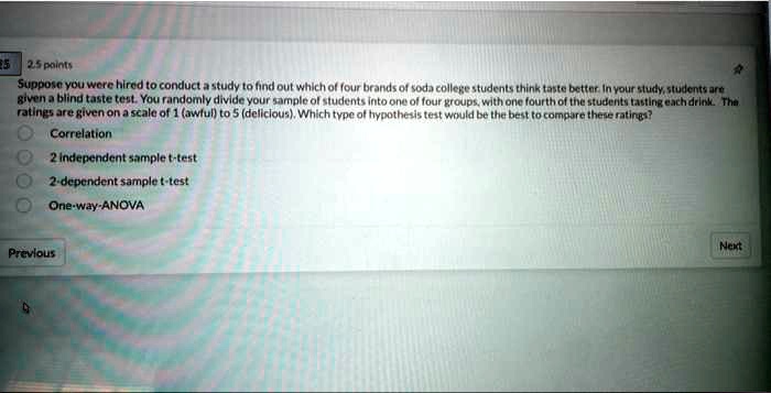 Suppose you were hired to conduct a study to find out which of four brands of soda college students think taste better. In your study, students are given a blind taste test. You randomly divide your sample of students into one of four groups, with one fourth of the students tasting each drink. The ratings are given on a scale of 1 (awful) to 5 (delicious). Which type of hypothesis test would be the best to compare these ratings?

Correlation
2 independent sample t-test
2-dependent sample t-test
One-way-ANOVA