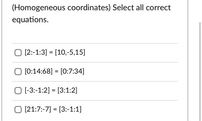 (Homogeneous coordinates) Select all correct equations.
[2:-1:3] = [10,-5,15]
[0:14:68] = [0:7:34]
[-3:-1:2] = [3:1:2]
[21:7:-7] = [3:-1:1]