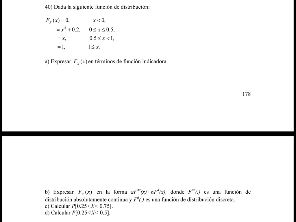 40) Dada la siguiente función de distribución:
Fx(x) = 0, x < 0,
= x^2 + 0.2, 0 ≤ x ≤ 0.5,
= x, 0.5 ≤ x < 1,
= 1, 1 ≤ x.
a) Expresar Fx(x) en términos de función indicadora.
178
b) Expresar Fx(x) en la forma aF^ac(x) + bF^d(x), donde F^ac() es una función de
distribución absolutamente continua y F^d(.) es una función de distribución discreta.
c) Calcular P[0.25 < X < 0.75].
d) Calcular P[0.25 < X < 0.5]. 