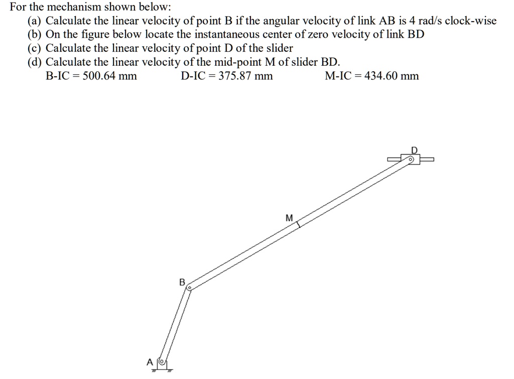 For the mechanism shown below:
(a) Calculate the linear velocity of point B if the angular velocity of link AB is 4 rad/s clock-wise
(b) On the figure below locate the instantaneous center of zero velocity of link BD
(c) Calculate the linear velocity of point D of the slider
(d) Calculate the linear velocity of the mid-point M of slider BD.
B-IC = 500.64 mm D-IC = 375.87 mm M-IC = 434.60 mm