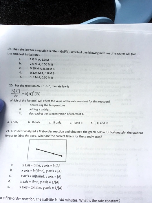 19. The rate law for a reaction is rate = k[A]²[B]. Which of the following mixtures of reactants will give the smallest initial rate?
a. 1.0 M A, 1.0 M B
b. 2.0 M A, 0.50 M B
c. 0.50 M A, 0.50 M B
d. 0.125 M A, 3.0 M B
e. 1.5 M A, 0.50 M B
20. For the reaction 2A + B ? C, the rate law is
?[C]/?t = k[A]²[B]
Which of the factor(s) will affect the value of the rate constant for this reaction?
I. decreasing the temperature
II. adding a catalyst
III. decreasing the concentration of reactant A
a. I only b. II only c. III only d. I and II e. I, II, and III
21. A student analyzed a first-order reaction and obtained the graph below. Unfortunately, the student forgot to label the axes. What are the correct labels for the x and y axes?
a. x axis = time, y axis = ln[A]
b. x axis = ln[time], y axis = [A]
c. x axis = ln[time], y axis = [A]
d. x axis = time, y axis = 1/[A]
e. x axis = 1/time, y axis = 1/[A]
In a first-order reaction, the half-life is 144 minutes. What is the rate constant?