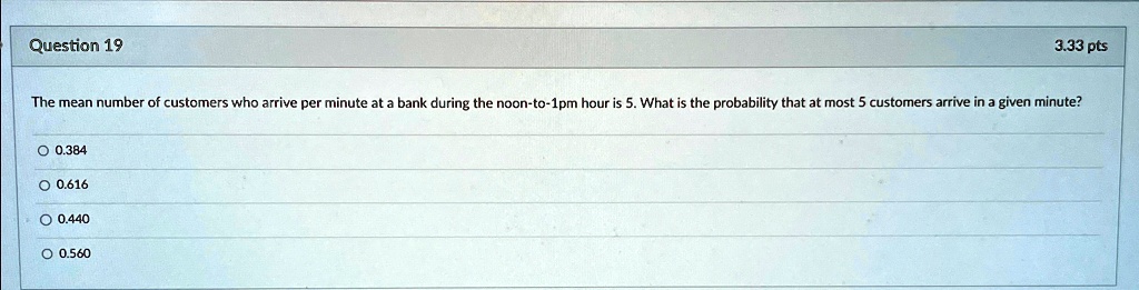 Question 19
3.33 pts
The mean number of customers who arrive per minute at a bank during the noon-to-1pm hour is 5. What is the probability that at most 5 customers arrive in a given minute?
? 0.384
? 0.616
? 0.440
? 0.560