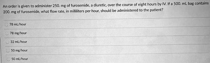 An order is given to administer 250. mg of furosemide, a diuretic, over the course of eight hours by IV. If a 500. mL bag contains 200. mg of furosemide, what flow rate, in milliliters per hour, should be administered to the patient?
78 mL/hour
78 mg/hour
32 mL/hour
50 mg/hour
50 mL/hour