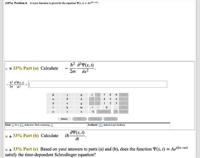 10% Problem 6: A wave function is given by the equation Ψ(x, t) = Ae^i(kx - ω t).

33% Part (a) Calculate - (ħ^2)/(2m)(∂^2 Ψ(x, t))/(∂ x^2).

(-ħ^2)/(2m)(∂^2 Ψ(x, t))/(∂ x^2) =

33% Part (b) Calculate ih (∂Ψ(x, t))/(∂ t).

33% Part (c) Based on your answers to parts (a) and (b), does the function Ψ(x, t) = Ae^i(kx - ω t) satisfy the time-dependent Schrodinger equation?