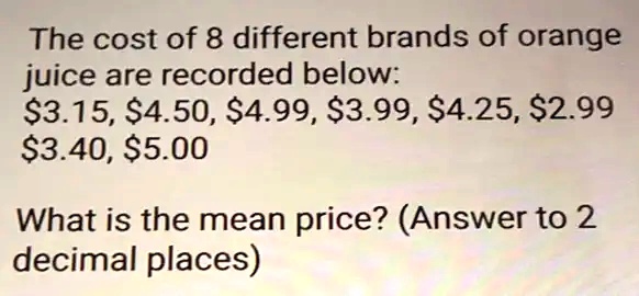 The cost of 8 different brands of orange
jui ce are recorded below:
3.15,4.50, 4.99,3.99, 4.25,2.99
3.40,5.00
What is the mean price? (Answer to 2
decimal places)