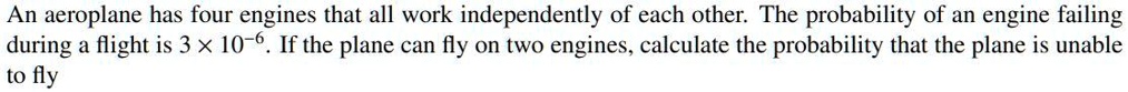 An aeroplane has four engines that all work independently of each other. The probability of an engine failing during a flight is 3 !! 10??. If the plane can fly on two engines, calculate the probability that the plane is unable to fly