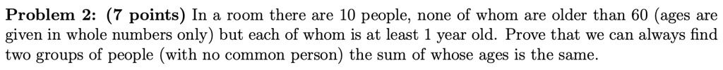 Problem 2: (7 points) In a room there are 10 people, none of whom are older than 60 (ages are given in whole numbers only) but each of whom is at least 1 year old. Prove that we can always find two groups of people (with no common person) the sum of whose ages is the same.