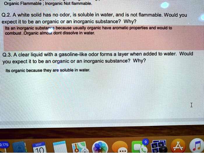 Organic Flammable ; Inorganic Not flammable.

Q.2. A white solid has no odor, is soluble in water, and is not flammable. Would you expect it to be an organic or an inorganic substance? Why?
Its an inorganic substance because usually organic have aromatic properties and would to combust .Organic almost dont dissolve in water.

Q.3. A clear liquid with a gasoline-like odor forms a layer when added to water. Would you expect it to be an organic or an inorganic substance? Why?
Its organic because they are soluble in water.