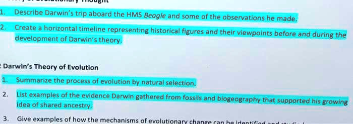 1. Describe Darwin's trip aboard the HMS Beagle and some of the observations he made.
2. Create a horizontal timeline representing historical figures and their viewpoints before and during the development of Darwin's theory.

Darwin's Theory of Evolution
1. Summarize the process of evolution by natural selection.
2. List examples of the evidence Darwin gathered from fossils and biogeography that supported his growing idea of shared ancestry.
3. Give examples of how the mechanisms of evolutionary change can be identified and studied.