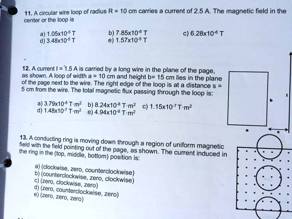 11. A circular wire loop of radius R = 10 cm carries a current of 2.5 A. The magnetic field in the center or the loop is

a) 1.05x10^-5 T
b) 7.85x10^-6 T
c) 6.28x10^-6 T
d) 3.48x10^-5 T
e) 1.57x10^-5 T

12. A current I = 1.5 A is carried by a long wire in the plane of the page, as shown. A loop of width a = 10 cm and height b= 15 cm lies in the plane of the page next to the wire. The right edge of the loop is at a distance s = 5 cm from the wire. The total magnetic flux passing through the loop is:

a) 3.79x10^-8 T·m^2
b) 8.24x10^-8 T·m^2
c) 1.15x10^-7 T·m^2
d) 1.48x10^-7 T·m^2
e) 4.94x10^-8 T·m^2

13. A conducting ring is moving down through a region of uniform magnetic field with the field pointing out of the page, as shown. The current induced in the ring in the (top, middle, bottom) position is:

a) (clockwise, zero, counterclockwise)
b) (counterclockwise, zero, clockwise)
c) (zero, clockwise, zero)
d) (zero, counterclockwise, zero)
e) (zero, zero, zero)