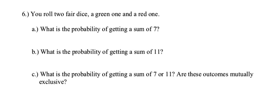 6.) You roll two fair dice, a green one and a red one.
a.) What is the probability of getting a sum of 7?
b.) What is the probability of getting a sum of 11?
c.) What is the probability of getting a sum of 7 or 11? Are these outcomes mutually
exclusive?