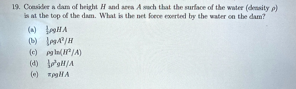 19 consider a dam of height h and area a such that the surface of the water density rho is at the top of the dam what is the net force exerted by the water on the dam a frac12rho g h a b fra 69833