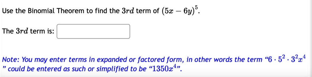 Use the Binomial Theorem to find the 3rd term of (5x - 6y)^5.
The 3rd term is:
Note: You may enter terms in expanded or factored form, in other words the term 6 · 5^2 · 3^2 x^4 could be entered as such or simplified to be 1350x^4.