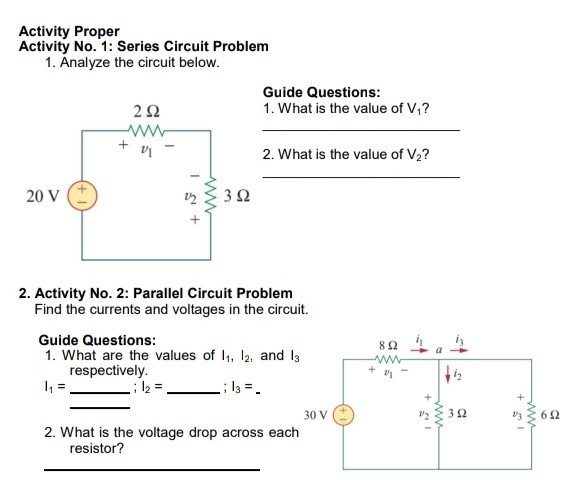 Activity Proper
Activity No. 1: Series Circuit Problem
1. Analyze the circuit below.
Guide Questions:
1. What is the value of V1 ?
2. What is the value of V2 ?
2. Activity No. 2: Parallel Circuit Problem Find the currents and voltages in the circuit.
Guide Questions:
1. What are the values of I1, I2, and I3 respectively.
2. What is the voltage drop across each resistor?