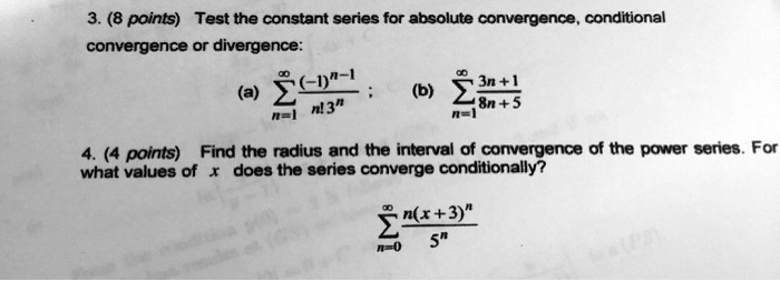 3. (8 points) Test the constant series for absolute convergence, conditional convergence or divergence:
(a) ?n=1^? (-1)^n-1 / (n! 3^n) ; (b) ?n=1^? (3n + 1) / (8n + 5)
4. (4 points) Find the radius and the interval of convergence of the power series. For what values of x does the series converge conditionally?
?n=0^? (n(x+3)^n) / 5^n