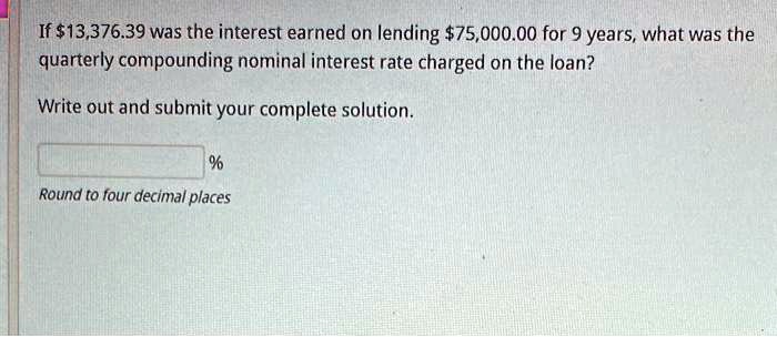 If 13,376.39 was the interest earned on lending75,000.00 for 9 years, what was the
quarterly compounding nominal interest rate charged on the loan?
Write out and submit your complete solution.
% 
Round to four decimal places