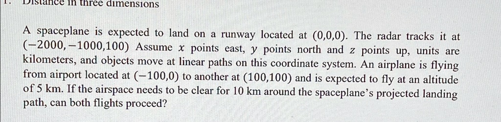 Distance in three dimensions
A spaceplane is expected to land on a runway located at (0,0,0). The radar tracks it at
(-2000,-1000,100) Assume x points east, y points north and z points up, units are
kilometers, and objects move at linear paths on this coordinate system. An airplane is flying
from airport located at (-100,0) to another at (100,100) and is expected to fly at an altitude
of 5 km. If the airspace needs to be clear for 10 km around the spaceplane's projected landing
path, can both flights proceed?