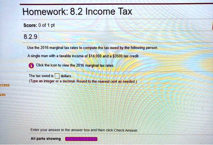 Homework: 8.2 Income Tax
8.2.9
Use the 2016 marginal tax rates to compute the tax owed by the following person.
A single man with a taxable income of 14,000 and a3500 tax credit
Click the icon to view the 2016 marginal tax rates.
The tax owed is dollars.
(Type an integer or a decimal. Round to the nearest cent as needed.)
Enter your answer in the answer box and then click Check Answer.
All parts showing