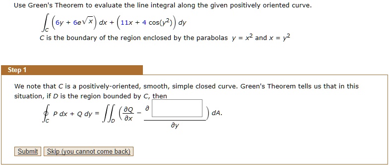 Use Green's Theorem to evaluate the line integral along the given positively oriented curve.intC (6y + 6e^sqrtx) dx + (11x + 4 cos(y^2)) dy
C is the boundary of the region enclosed by the parabolas y = x^2 and x = y^2
Step 1
We note that C is a positively-oriented, smooth, simple closed curve. Green's Theorem tells us that in this
situation, if D is the region bounded by C, then
ointC P dx + Q dy = iintD (fracpartial Qpartial x - fracpartial Ppartial y) dA.