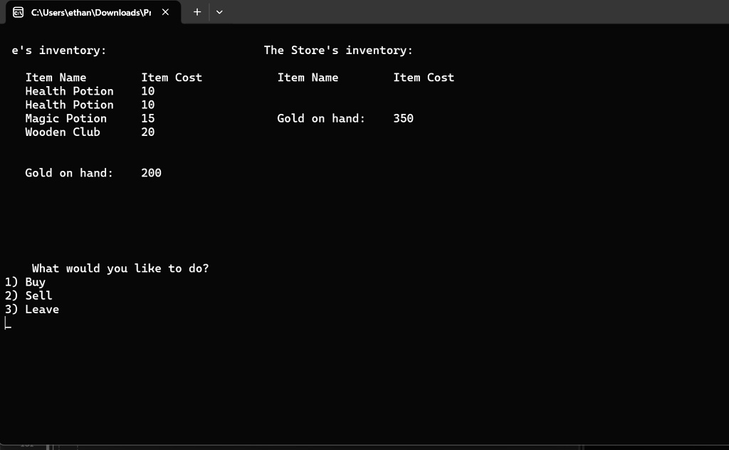 C:X
e's inventory:
The Store's inventory:
Item Name	Item Cost	Item Name	Item Cost
Health Potion	10
Health Potion	10
Magic Potion	15
Gold on hand:	350
Wooden Club	20
Gold on hand:	200
What would you like to do?
1) Buy
2) Sell
3) Leave
L