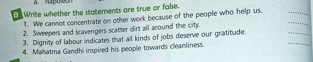 B Write whether the statements are true or false.
1. We cannot concentrate on other work because of the people who help us.
2. Sweepers and scavengers scatter dirt all around the city.
3. Dignity of labour indicates that all kinds of jobs deserve our gratitude.
4. Mahatma Gandhi inspired his people towards cleanliness.