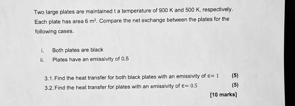 Two large plates are maintained t a temperature of 900 K and 500 K, respectively. Each plate has area 6 m². Compare the net exchange between the plates for the following cases.

i. Both plates are black
ii. Plates have an emissivity of 0.5

3.1. Find the heat transfer for both black plates with an emissivity of ?= 1 (5)
3.2. Find the heat transfer for plates with an emissivity of ?= 0.5 (5)
[10 marks]