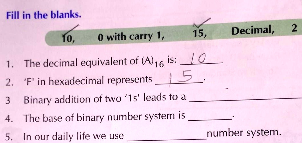 Fill in the blanks.
10, 0 with carry 1, 15, Decimal, 2
1. The decimal equivalent of (A)16 is: 10
2. 'F' in hexadecimal represents 15.
3. Binary addition of two '1s' leads to a 
4. The base of binary number system is 
5. In our daily life we use  number system.