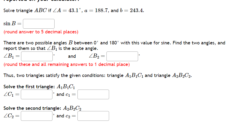 Solve triangle ABC if ?A = 43.1°, a = 188.7, and b = 243.4.
sin B =
(round answer to 5 decimal places)
There are two possible angles B between 0° and 180° with this value for sine. Find the two angles, and report them so that ?B1 is the acute angle.
?B1 = ° and ?B2 = °
(round these and all remaining answers to 1 decimal place)
Thus, two triangles satisfy the given conditions: triangle A1B1C1 and triangle A2B2C2.
Solve the first triangle: A1B1C1
?C1 = ° and c1 =
Solve the second triangle: A2B2C2
?C2 = ° and c2 =