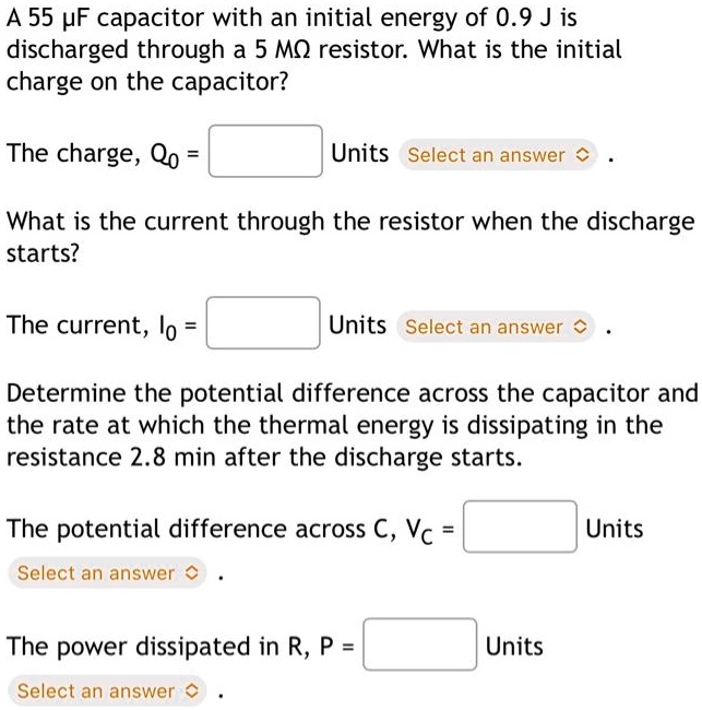 A 55 µF capacitor with an initial energy of 0.9 J is discharged through a 5 ?? resistor. What is the initial charge on the capacitor?
The charge, Q0 =  Units Select an answer 
What is the current through the resistor when the discharge starts?
The current, I0 =  Units Select an answer 
Determine the potential difference across the capacitor and the rate at which the thermal energy is dissipating in the resistance 2.8 min after the discharge starts.
The potential difference across C, Vc =  Units Select an answer 
The power dissipated in R, P =  Units Select an answer 