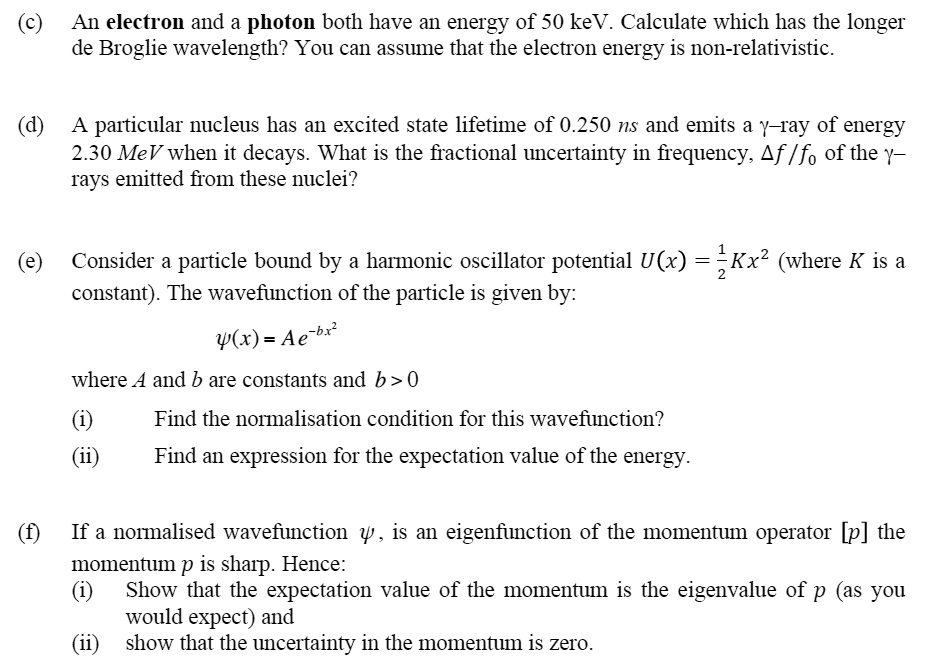 (c) An electron and a photon both have an energy of 50 keV. Calculate which has the longer
de Broglie wavelength? You can assume that the electron energy is non-relativistic.

(d) A particular nucleus has an excited state lifetime of 0.250 ns and emits a ?–ray of energy
2.30 MeV when it decays. What is the fractional uncertainty in frequency, ?f / f0 of the ?–
rays emitted from these nuclei?

(e) Consider a particle bound by a harmonic oscillator potential U(x) = 1/2 Kx^2 (where K is a
constant). The wavefunction of the particle is given by:

?(x) = Ae^-bx^2

where A and b are constants and b > 0
(i) Find the normalisation condition for this wavefunction?
(ii) Find an expression for the expectation value of the energy.

(f) If a normalised wavefunction ? , is an eigenfunction of the momentum operator [p] the
momentum p is sharp. Hence:
(i) Show that the expectation value of the momentum is the eigenvalue of p (as you
would expect) and
(ii) show that the uncertainty in the momentum is zero.