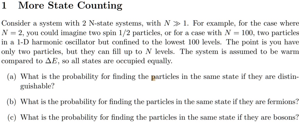 1 More State Counting
Consider a system with 2 N-state systems, with N gg 1. For example, for the case where
N = 2, you could imagine two spin 1/2 particles, or for a case with N = 100, two particles
in a 1-D harmonic oscillator but confined to the lowest 100 levels. The point is you have
only two particles, but they can fill up to N levels. The system is assumed to be warm
compared to Delta E, so all states are occupied equally.
(a) What is the probability for finding the particles in the same state if they are distin-
guishable?
(b) What is the probability for finding the particles in the same state if they are fermions?
(c) What is the probability for finding the particles in the same state if they are bosons?