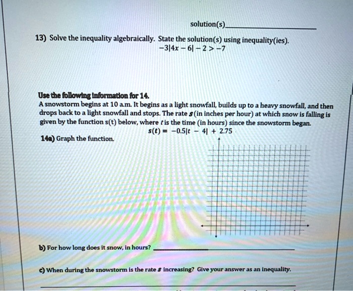 solution(s)
13) Solve the inequality algebraically. State the solution(s) using inequality(ies).
-3/4x - 6 - 2 > -7
Use the following information for 14.
A snowstorm begins at 10 a.m. It begins as a light snowfall, builds up to a heavy snowfall, and then
drops back to a light snowfall and stops. The rate s (in inches per hour) at which snow is falling is
given by the function s(t) below, where t is the time (in hours) since the snowstorm began.
14a) Graph the function.
s(t) = -0.5t - 4 + 2.75
b) For how long does it snow, in hours?
c) When during the snowstorm is the rate s increasing? Give your answer as an inequality.