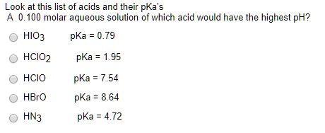 Look at this list of acids and their pKa's
A 0.100 molar aqueous solution of which acid would have the highest pH?
HIO3 pKa = 0.79
HCIO2 pKa = 1.95
HCIO pKa = 7.54
HBrO pKa = 8.64
HN3 pKa = 4.72